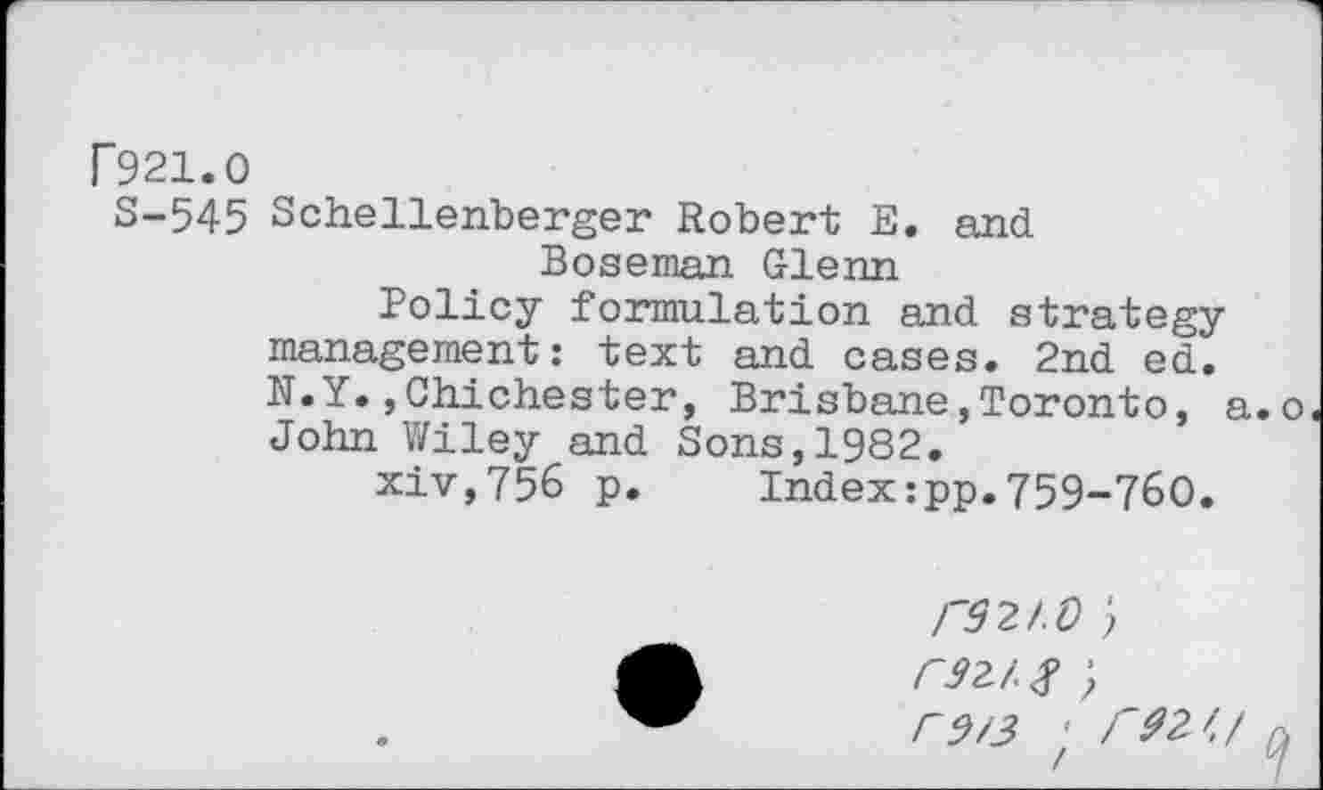 ﻿F921.0
S-545 Schellenberger Robert E. and Boseman Glenn
Policy formulation and strategy management: text and cases. 2nd ed. N.Y.,Chichester, Brisbane,Toronto, a.o John Wiley and Sons,1982.
xiv,756 p. Index:pp.759-760.
r92I.O ) rsz/s;
r$/3 ' r92'.f